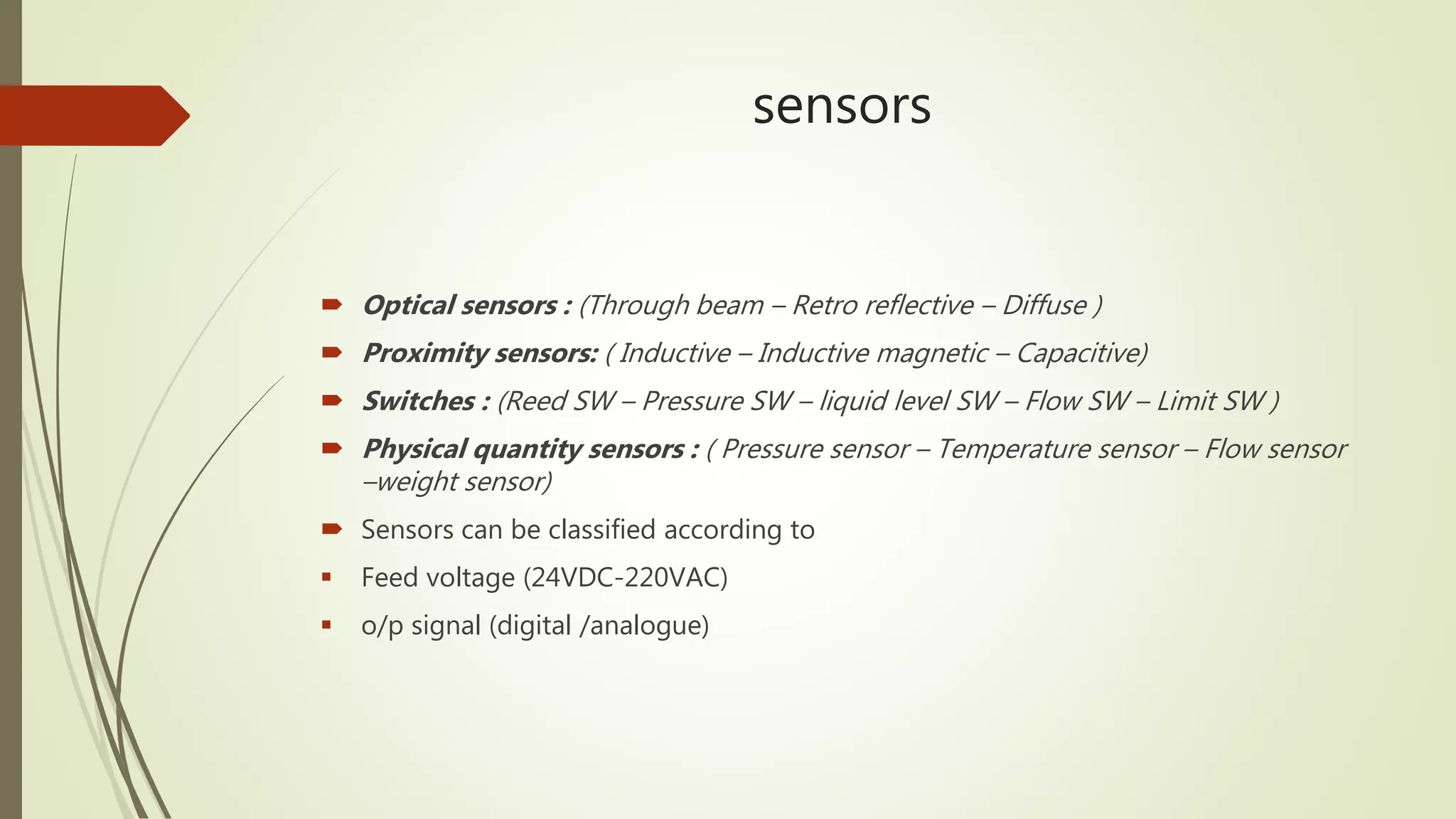 sensors
 Optical sensors : (Through beam – Retro reflective – Diffuse )
 Proximity sensors: ( Inductive – Inductive magnetic – Capacitive)
 Switches : (Reed SW – Pressure SW – liquid level SW – Flow SW – Limit SW )
 Physical quantity sensors : ( Pressure sensor – Temperature sensor – Flow sensor
–weight sensor)
 Sensors can be classified according to
 Feed voltage (24VDC-220VAC)
 o/p signal (digital /analogue)
 
