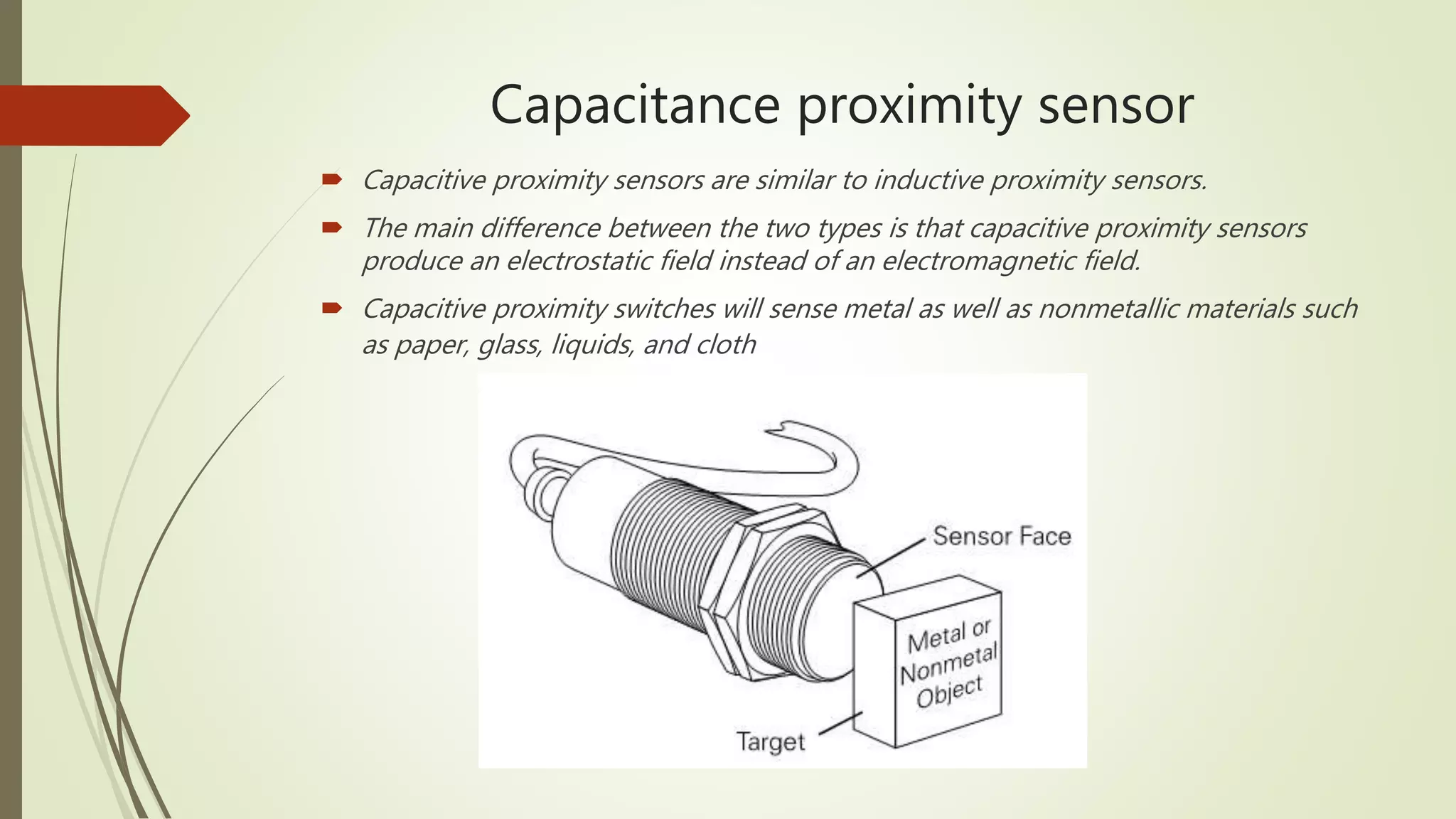 Capacitance proximity sensor
 Capacitive proximity sensors are similar to inductive proximity sensors.
 The main difference between the two types is that capacitive proximity sensors
produce an electrostatic field instead of an electromagnetic field.
 Capacitive proximity switches will sense metal as well as nonmetallic materials such
as paper, glass, liquids, and cloth
 