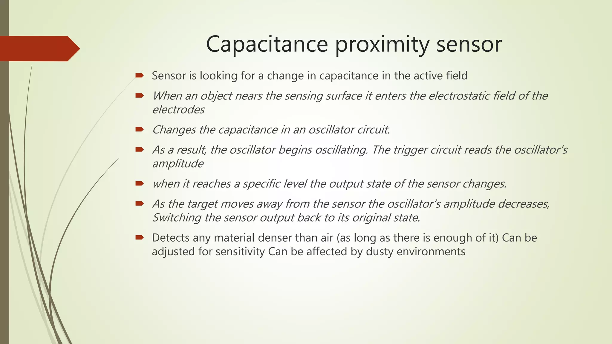 Capacitance proximity sensor
 Sensor is looking for a change in capacitance in the active field
 When an object nears the sensing surface it enters the electrostatic field of the
electrodes
 Changes the capacitance in an oscillator circuit.
 As a result, the oscillator begins oscillating. The trigger circuit reads the oscillator’s
amplitude
 when it reaches a specific level the output state of the sensor changes.
 As the target moves away from the sensor the oscillator’s amplitude decreases,
Switching the sensor output back to its original state.
 Detects any material denser than air (as long as there is enough of it) Can be
adjusted for sensitivity Can be affected by dusty environments
 