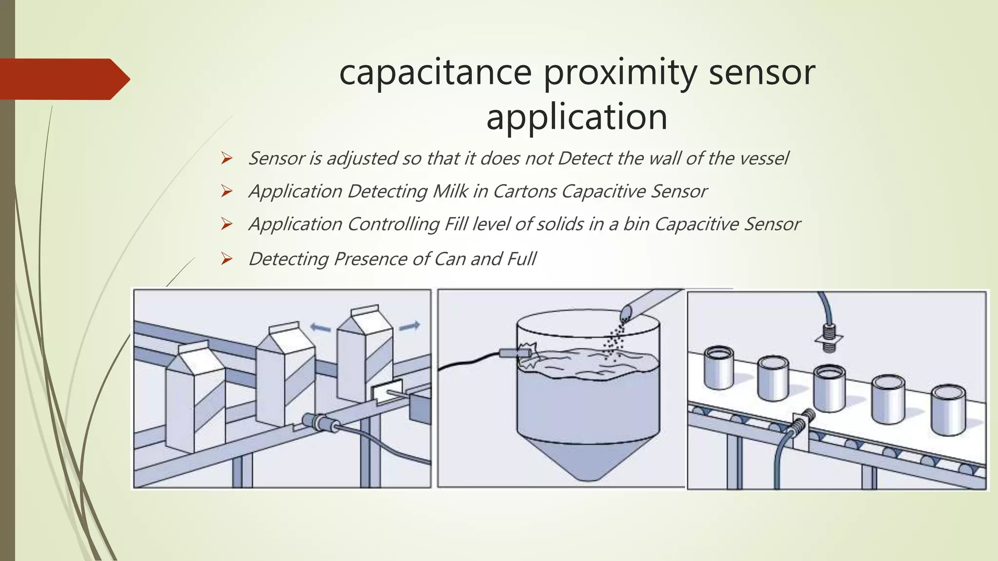 capacitance proximity sensor
application
 Sensor is adjusted so that it does not Detect the wall of the vessel
 Application Detecting Milk in Cartons Capacitive Sensor
 Application Controlling Fill level of solids in a bin Capacitive Sensor
 Detecting Presence of Can and Full
 