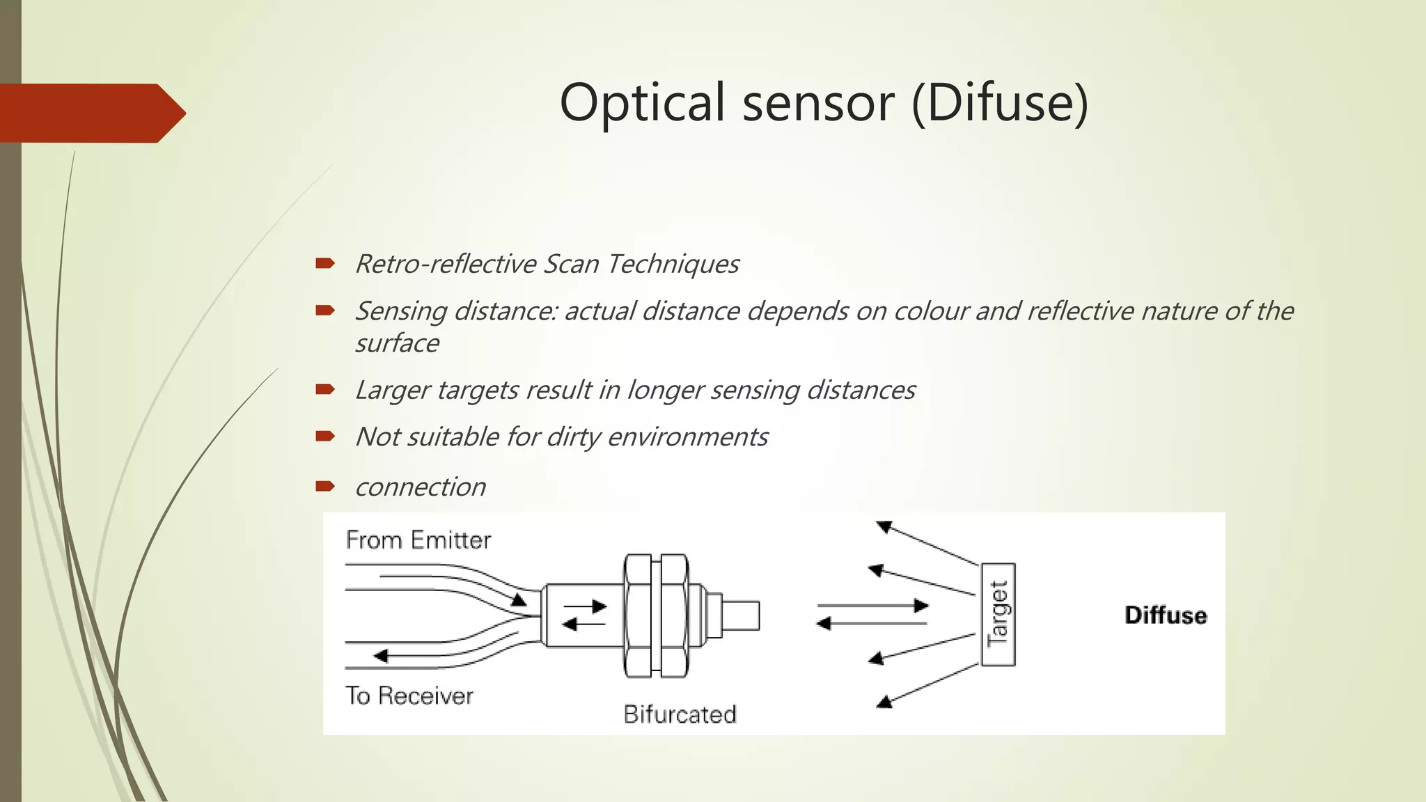 Optical sensor (Difuse)
 Retro-reflective Scan Techniques
 Sensing distance: actual distance depends on colour and reflective nature of the
surface
 Larger targets result in longer sensing distances
 Not suitable for dirty environments
 connection
 