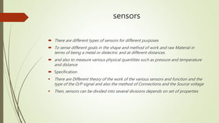 sensors
 There are different types of sensors for different purposes
 To sense different goals in the shape and method of work and raw Material in
terms of being a metal or dielectric and at different distances.
 and also to measure various physical quantities such as pressure and temperature
and distance
 Specification
 There are Different theory of the work of the various sensors and function and the
type of the O/P signal and also the method of Connections and the Source voltage
 Then, sensors can be divided into several divisions depends on set of properties
 
