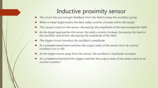 Inductive proximity sensor
 The circuit has just enough feedback from the field to keep the oscillator going.
 When a metal target enters the field, eddy currents circulate within the target.
 This causes a load on the sensor, decreasing the amplitude of the electromagnetic field.
 As the target approaches the sensor the eddy currents increase, Increasing the load on
the oscillator and further decreasing the amplitude of the field.
 The trigger circuit monitors the oscillator’s amplitude
 At a predetermined level switches the output state of the sensor from its normal
condition (on or off).
 As the target moves away from the sensor, the oscillator’s amplitude increases.
 At a predetermined level the trigger switches the output state of the sensor back to its
normal condition
 