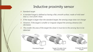 Inductive proximity sensor
 Standard target
 A standard target is defined as having a flat, smooth surface, made of mild steel
that is 1 mm (0.04”) thick.
 If the target is larger than the standard target, the sensing range does not change
 However, if the target is smaller or irregular shaped the sensing distance (Sn)
decreases.
 The smaller the area of the target the closer it must be to the sensing face to be
detected.
 
