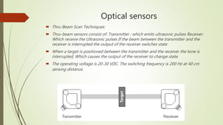 Optical sensors
 Thru-Beam Scan Techniques:
 Thru-beam sensors consist of: Transmitter : which emits ultrasonic pulses Receiver:
Which receive the Ultrasonic pulses If the beam between the transmitter and the
receiver is interrupted the output of the receiver switches state
 When a target is positioned between the transmitter and the receiver the tone is
interrupted, Which causes the output of the receiver to change state.
 The operating voltage is 20-30 VDC. The switching frequency is 200 Hz at 40 cm
sensing distance.
 