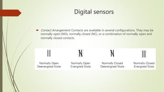 Digital sensors
 Contact Arrangement: Contacts are available in several configurations. They may be
normally open (NO), normally closed (NC), or a combination of normally open and
normally closed contacts.
 