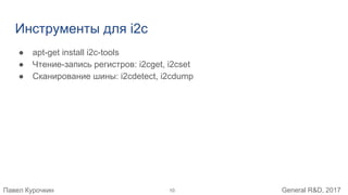 Павел Курочкин General R&D, 2017
Инструменты для i2c
● apt-get install i2c-tools
● Чтение-запись регистров: i2cget, i2cset
● Сканирование шины: i2cdetect, i2cdump
10
 