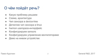 Павел Курочкин General R&D, 2017
О чём пойдёт речь?
● Какую проблему решаем
● Схема, архитектура
● Чип сенсора в device-tree
● Детектим чип сенсора в linux
● hwmon userspace-интерфейс
● Конфигурируем sensors
● Конфигурируем управление вентиляторами
● Демо на живом устройстве
2
 