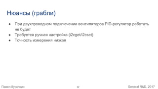 Павел Курочкин General R&D, 2017
Нюансы (грабли)
● При двухпроводном подключении вентиляторов PID-регулятор работать
не будет
● Требуется ручная настройка (i2cget/i2cset)
● Точность измерения низкая
22
 