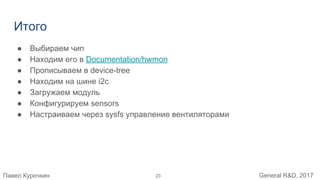 Павел Курочкин General R&D, 2017
Итого
● Выбираем чип
● Находим его в Documentation/hwmon
● Прописываем в device-tree
● Находим на шине i2c
● Загружаем модуль
● Конфигурируем sensors
● Настраиваем через sysfs управление вентиляторами
23
 