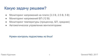 Павел Курочкин General R&D, 2017
Какую задачу решаем?
● Мониторинг напряжений на плате (3.3 В, 2.5 В, 5 В)
● Мониторинг напряжений БП (12 В)
● Мониторинг температуры (процессор, БП, среднее)
● Автоматическое управление вентиляторами
Нужен контроль подсистемы из linux!
3
 