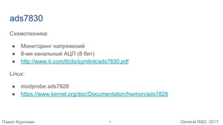 Павел Курочкин General R&D, 2017
ads7830
Схемотехника:
● Мониторинг напряжений
● 8-ми канальный АЦП (8 бит)
● http://www.ti.com/lit/ds/symlink/ads7830.pdf
Linux:
● modprobe ads7828
● https://www.kernel.org/doc/Documentation/hwmon/ads7828
7
 