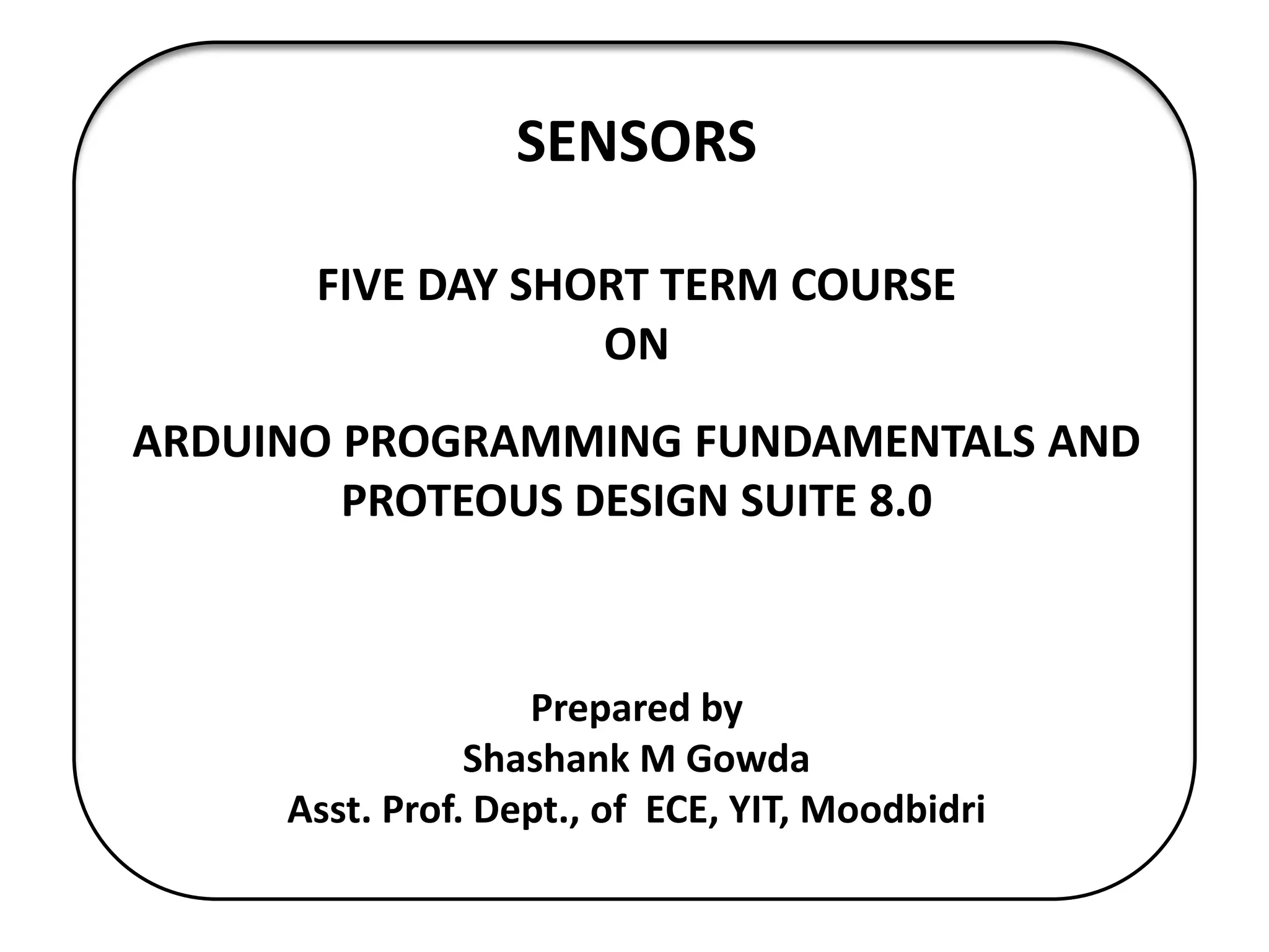 SENSORS
FIVE DAY SHORT TERM COURSE
ON
ARDUINO PROGRAMMING FUNDAMENTALS AND
PROTEOUS DESIGN SUITE 8.0
Prepared by
Shashank M Gowda
Asst. Prof. Dept., of ECE, YIT, Moodbidri
 