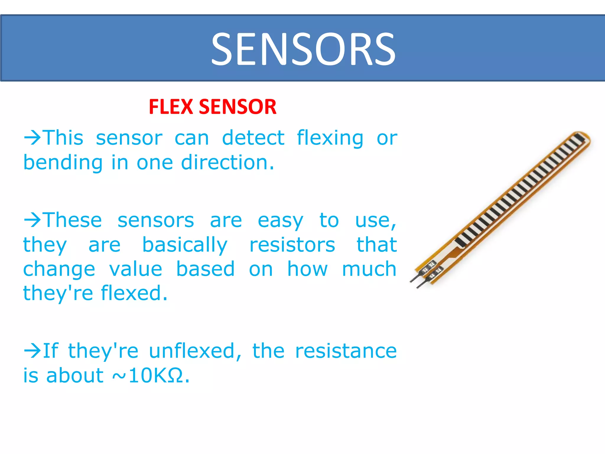 SENSORS
FLEX SENSOR
This sensor can detect flexing or
bending in one direction.
These sensors are easy to use,
they are basically resistors that
change value based on how much
they're flexed.
If they're unflexed, the resistance
is about ~10KΩ.
 