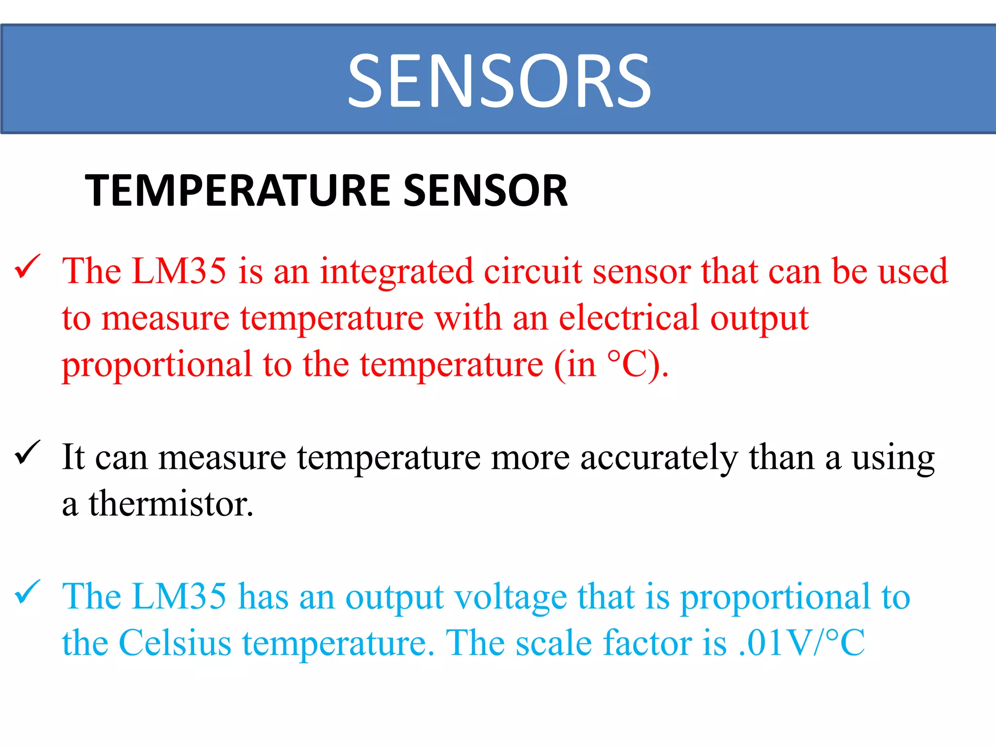 SENSORS
 The LM35 is an integrated circuit sensor that can be used
to measure temperature with an electrical output
proportional to the temperature (in °C).
 It can measure temperature more accurately than a using
a thermistor.
 The LM35 has an output voltage that is proportional to
the Celsius temperature. The scale factor is .01V/°C
TEMPERATURE SENSOR
 