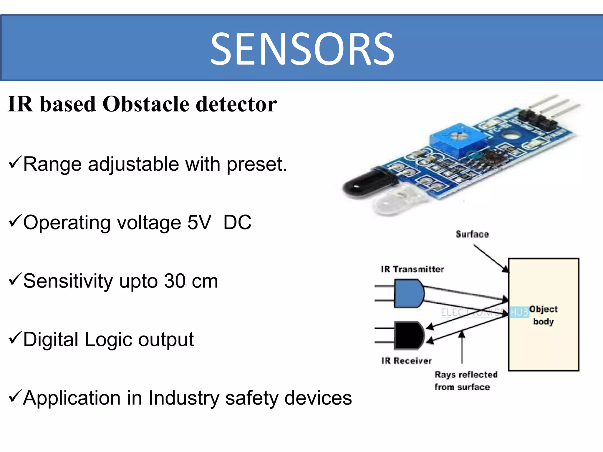 SENSORS
IR based Obstacle detector
Range adjustable with preset.
Operating voltage 5V DC
Sensitivity upto 30 cm
Digital Logic output
Application in Industry safety devices
 