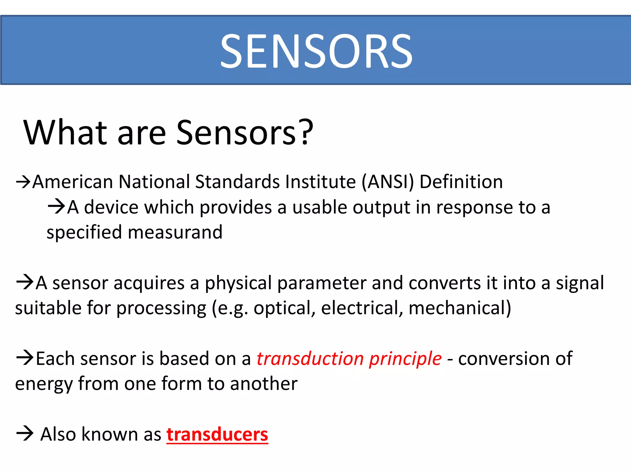SENSORS
What are Sensors?
American National Standards Institute (ANSI) Definition
A device which provides a usable output in response to a
specified measurand
A sensor acquires a physical parameter and converts it into a signal
suitable for processing (e.g. optical, electrical, mechanical)
Each sensor is based on a transduction principle - conversion of
energy from one form to another
 Also known as transducers
 