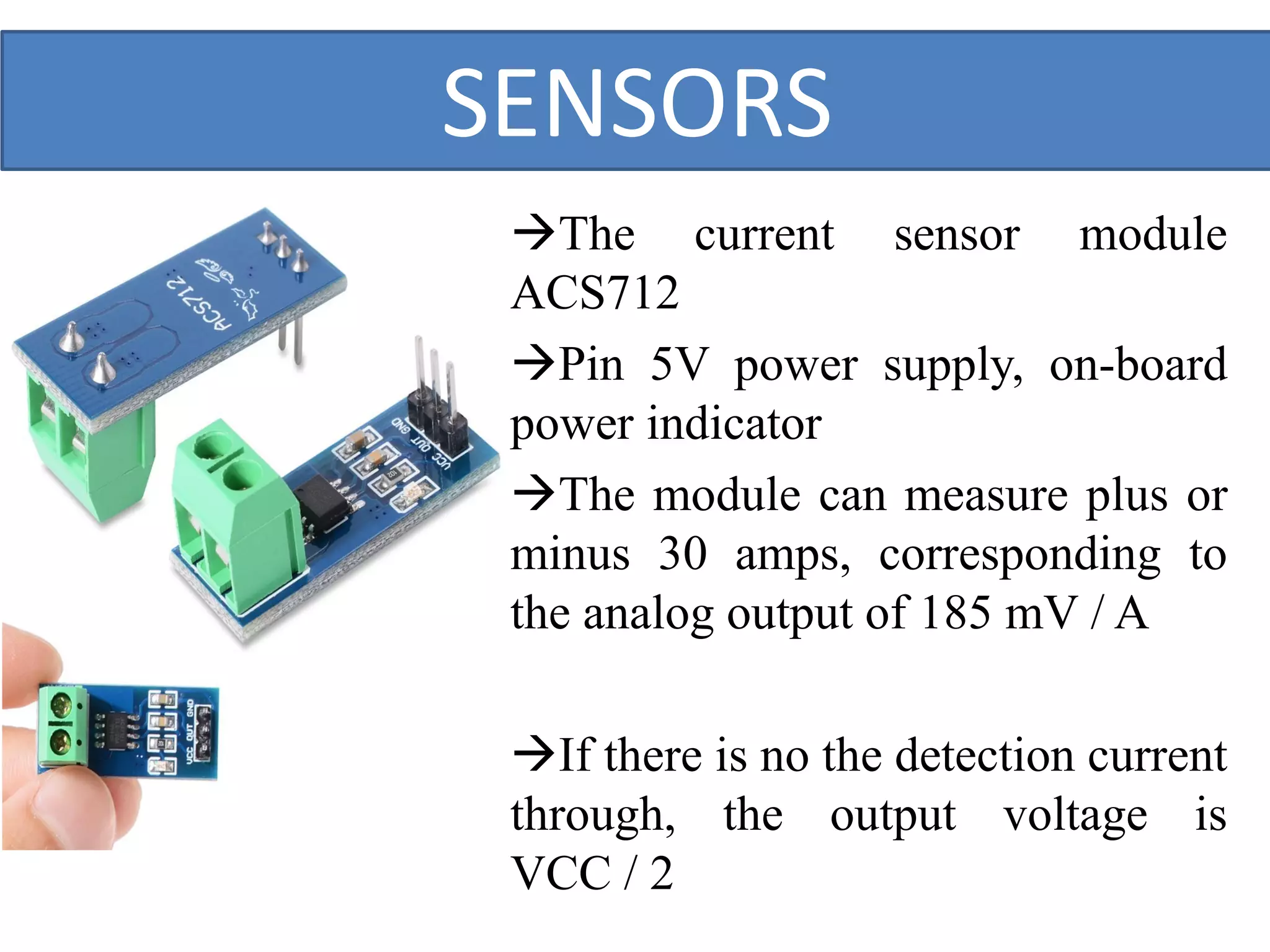 SENSORS
The current sensor module
ACS712
Pin 5V power supply, on-board
power indicator
The module can measure plus or
minus 30 amps, corresponding to
the analog output of 185 mV / A
If there is no the detection current
through, the output voltage is
VCC / 2
 