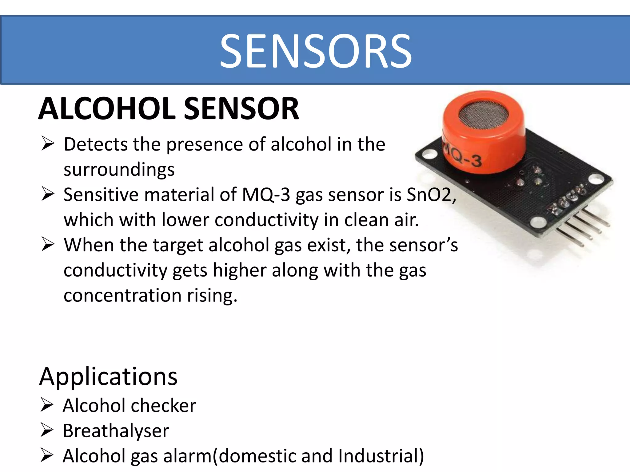 ALCOHOL SENSOR
 Detects the presence of alcohol in the
surroundings
 Sensitive material of MQ-3 gas sensor is SnO2,
which with lower conductivity in clean air.
 When the target alcohol gas exist, the sensor’s
conductivity gets higher along with the gas
concentration rising.
Applications
 Alcohol checker
 Breathalyser
 Alcohol gas alarm(domestic and Industrial)
SENSORS
 