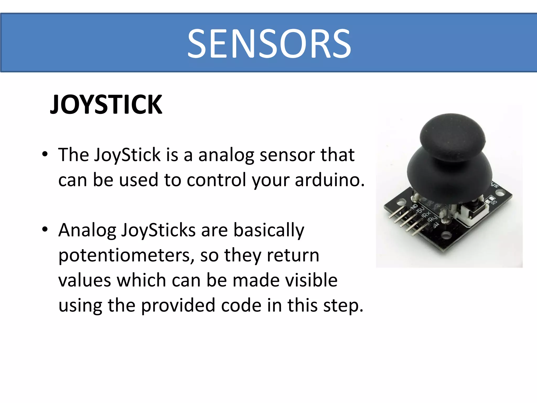 SENSORS
• The JoyStick is a analog sensor that
can be used to control your arduino.
• Analog JoySticks are basically
potentiometers, so they return
values which can be made visible
using the provided code in this step.
JOYSTICK
 