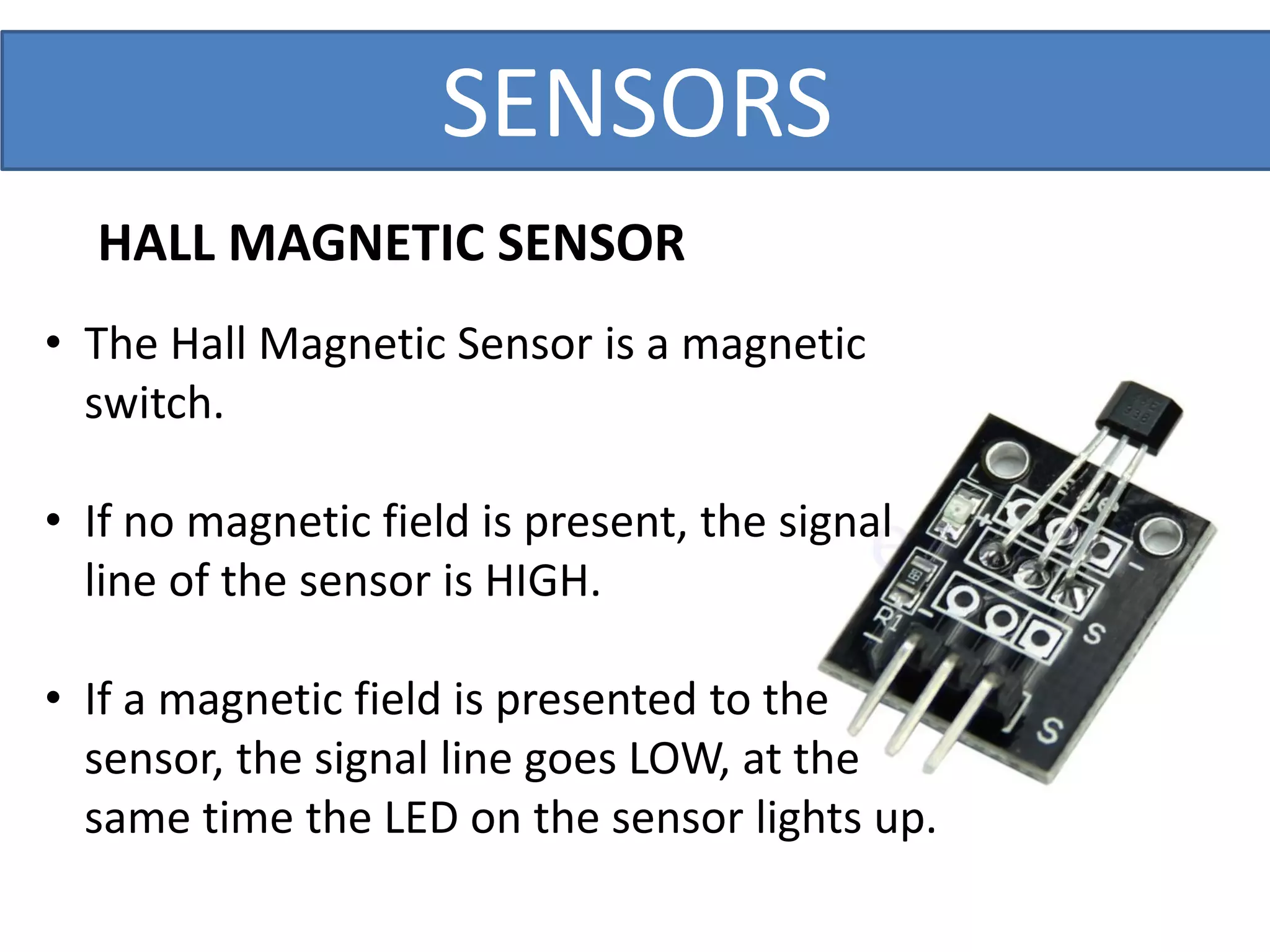 SENSORS
• The Hall Magnetic Sensor is a magnetic
switch.
• If no magnetic field is present, the signal
line of the sensor is HIGH.
• If a magnetic field is presented to the
sensor, the signal line goes LOW, at the
same time the LED on the sensor lights up.
HALL MAGNETIC SENSOR
 