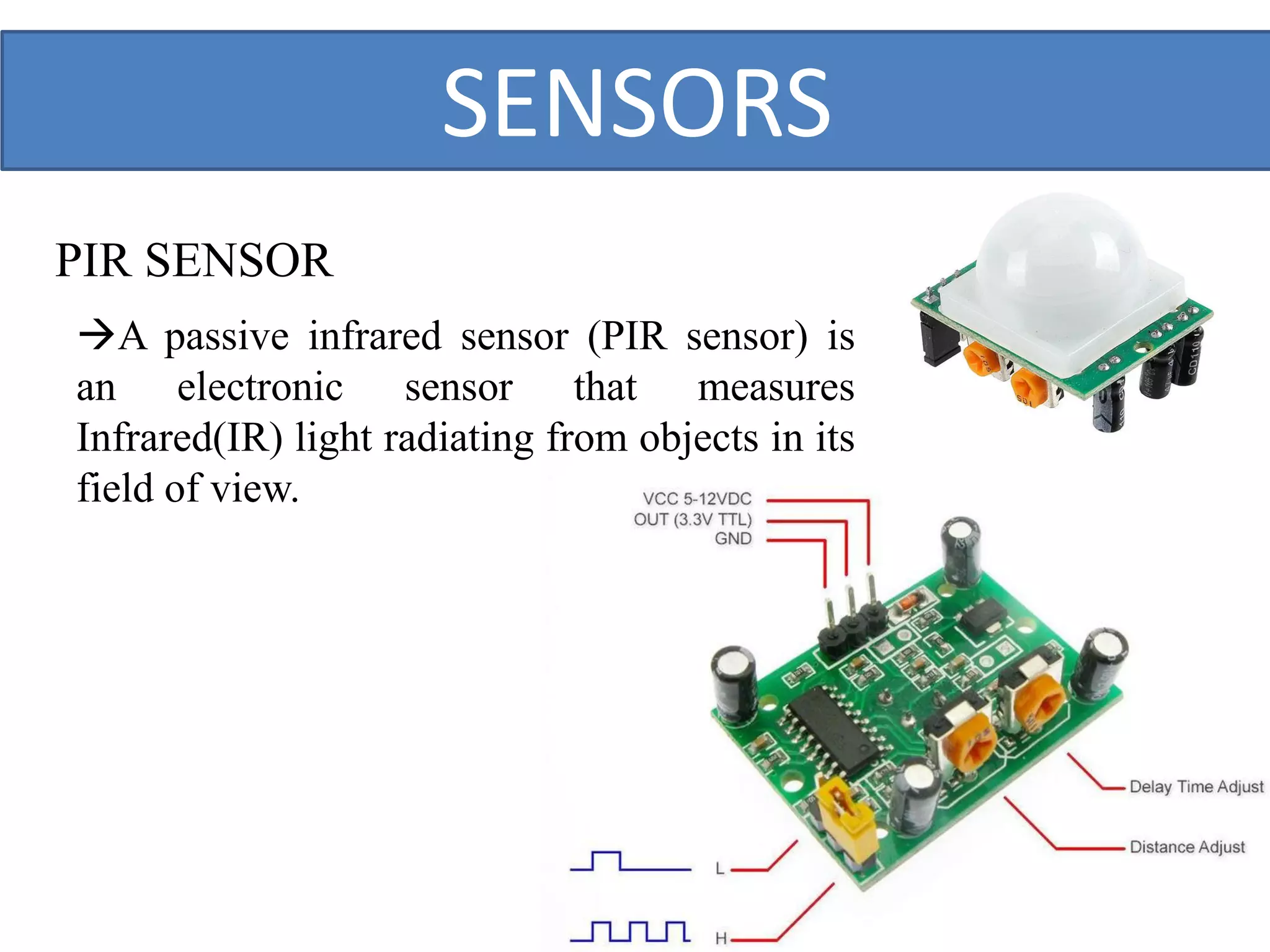 PIR SENSOR
SENSORS
A passive infrared sensor (PIR sensor) is
an electronic sensor that measures
Infrared(IR) light radiating from objects in its
field of view.
 
