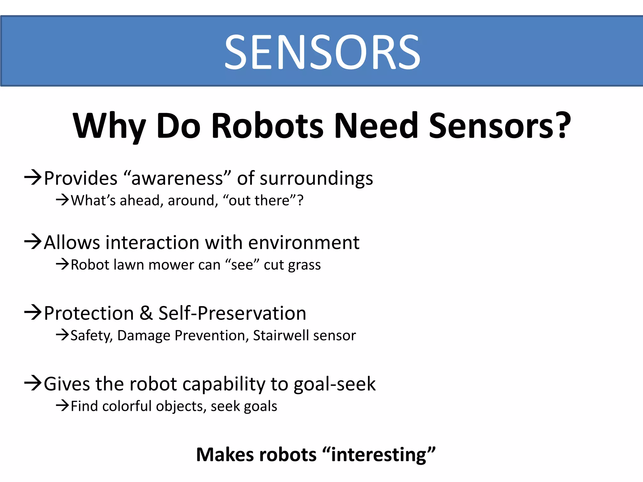 SENSORS
Why Do Robots Need Sensors?
Provides “awareness” of surroundings
What’s ahead, around, “out there”?
Allows interaction with environment
Robot lawn mower can “see” cut grass
Protection & Self-Preservation
Safety, Damage Prevention, Stairwell sensor
Gives the robot capability to goal-seek
Find colorful objects, seek goals
Makes robots “interesting”
 