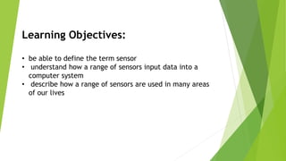 Learning Objectives:
• be able to define the term sensor
• understand how a range of sensors input data into a
computer system
• describe how a range of sensors are used in many areas
of our lives
 