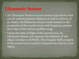  An Ultrasonic Sensor is a non-contact type device that
can be used to measure distance as well as velocity of
an object. An Ultrasonic Sensor works based on the
properties of the sound waves with frequency greater
than that of the human audible range.
 Using the time of flight of the sound wave, an
Ultrasonic Sensor can measure the distance of the
object (similar to SONAR). The Doppler Shift property
of the sound wave is used to measure the velocity of an
object.
 