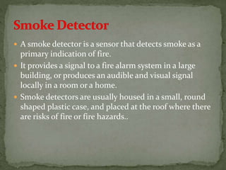  A smoke detector is a sensor that detects smoke as a
primary indication of fire.
 It provides a signal to a fire alarm system in a large
building, or produces an audible and visual signal
locally in a room or a home.
 Smoke detectors are usually housed in a small, round
shaped plastic case, and placed at the roof where there
are risks of fire or fire hazards..
 