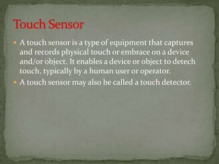  A touch sensor is a type of equipment that captures
and records physical touch or embrace on a device
and/or object. It enables a device or object to detech
touch, typically by a human user or operator.
 A touch sensor may also be called a touch detector.
 