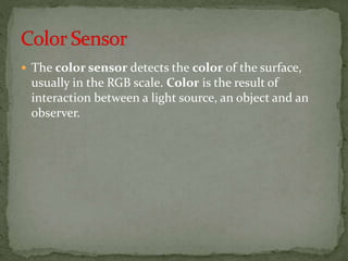  The color sensor detects the color of the surface,
usually in the RGB scale. Color is the result of
interaction between a light source, an object and an
observer.
 