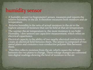  A humidity sensor (or hygrometer) senses, measures and reports the
relative humidity in the air. It therefore measures both moisture and air
temperature.
 Relative humidity is the ratio of actual moisture in the air to the
highest amount of moisture that can be held at that air temperature.
 The warmer the air temperature is, the more moisture it can hold.
Humidity / dew sensors use capacitive measurement, which relies on
electrical capacitance.
 Electrical capacity is the ability of two nearby electrical conductors to
create an electrical field between them. The sensor is composed of two
metal plates and contains a non-conductive polymer film between
them.
 This film collects moisture from the air, which causes the voltage
between the two plates to change. These voltage changes are converted
into digital readings showing the level of moisture in the air.
 
