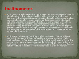  A clinometer or inclinometer is an instrument for measuring angles of slope (or
tilt), elevation or depression of an object with respect to gravity. It is also
known as a tilt indicator, tilt sensor, tilt meter, slope alert, slope gauge, gradient
meter, gradiometer, level gauge, level meter, declinometer, and pitch & roll
indicator. Clinometers measure both inclines (positive slopes, as seen by an
observer looking upwards) and declines (negative slopes, as seen by an
observer looking downward) using three different units of measure: degrees,
percent, and topo (see Grade (slope) for details). Astrolabes are inclinometers
that were used for navigation and locating astronomical objects from ancient
times to the Renaissance.
 A tilt sensor can measure the tilting in often two axes of a reference plane in
two axes. In contrast, a full motion would use at least three axes and often
additional sensors. One way to measure tilt angle with reference to the earth's
ground plane, is to use an accelerometer. Typical applications can be found in
the industry and in game controllers. In aircraft, the "ball" in turn coordinators
or turn and bank indicators is sometimes referred to as an inclinomete
 