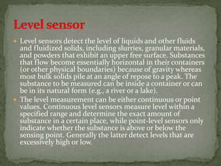  Level sensors detect the level of liquids and other fluids
and fluidized solids, including slurries, granular materials,
and powders that exhibit an upper free surface. Substances
that flow become essentially horizontal in their containers
(or other physical boundaries) because of gravity whereas
most bulk solids pile at an angle of repose to a peak. The
substance to be measured can be inside a container or can
be in its natural form (e.g., a river or a lake).
 The level measurement can be either continuous or point
values. Continuous level sensors measure level within a
specified range and determine the exact amount of
substance in a certain place, while point-level sensors only
indicate whether the substance is above or below the
sensing point. Generally the latter detect levels that are
excessively high or low.
 