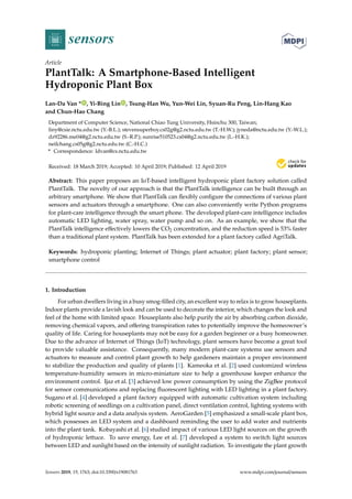 sensors
Article
PlantTalk: A Smartphone-Based Intelligent
Hydroponic Plant Box
Lan-Da Van * , Yi-Bing Lin , Tsung-Han Wu, Yun-Wei Lin, Syuan-Ru Peng, Lin-Hang Kao
and Chun-Hao Chang
Department of Computer Science, National Chiao Tung University, Hsinchu 300, Taiwan;
liny@csie.nctu.edu.tw (Y.-B.L.); stevensuperboy.cs02g@g2.nctu.edu.tw (T.-H.W.); jyneda@nctu.edu.tw (Y.-W.L.);
dz92286.me04@g2.nctu.edu.tw (S.-R.P.); sunrise510523.cs04@g2.nctu.edu.tw (L.-H.K.);
neilchang.cs05g@g2.nctu.edu.tw (C.-H.C.)
* Correspondence: ldvan@cs.nctu.edu.tw
Received: 18 March 2019; Accepted: 10 April 2019; Published: 12 April 2019


Abstract: This paper proposes an IoT-based intelligent hydroponic plant factory solution called
PlantTalk. The novelty of our approach is that the PlantTalk intelligence can be built through an
arbitrary smartphone. We show that PlantTalk can flexibly configure the connections of various plant
sensors and actuators through a smartphone. One can also conveniently write Python programs
for plant-care intelligence through the smart phone. The developed plant-care intelligence includes
automatic LED lighting, water spray, water pump and so on. As an example, we show that the
PlantTalk intelligence effectively lowers the CO2 concentration, and the reduction speed is 53% faster
than a traditional plant system. PlantTalk has been extended for a plant factory called AgriTalk.
Keywords: hydroponic planting; Internet of Things; plant actuator; plant factory; plant sensor;
smartphone control
1. Introduction
For urban dwellers living in a busy smog-filled city, an excellent way to relax is to grow houseplants.
Indoor plants provide a lavish look and can be used to decorate the interior, which changes the look and
feel of the home with limited space. Houseplants also help purify the air by absorbing carbon dioxide,
removing chemical vapors, and offering transpiration rates to potentially improve the homeowner’s
quality of life. Caring for houseplants may not be easy for a garden beginner or a busy homeowner.
Due to the advance of Internet of Things (IoT) technology, plant sensors have become a great tool
to provide valuable assistance. Consequently, many modern plant-care systems use sensors and
actuators to measure and control plant growth to help gardeners maintain a proper environment
to stabilize the production and quality of plants [1]. Kameoka et al. [2] used customized wireless
temperature-humidity sensors in micro-miniature size to help a greenhouse keeper enhance the
environment control. Ijaz et al. [3] achieved low power consumption by using the ZigBee protocol
for sensor communications and replacing fluorescent lighting with LED lighting in a plant factory.
Sugano et al. [4] developed a plant factory equipped with automatic cultivation system including
robotic screening of seedlings on a cultivation panel, direct ventilation control, lighting systems with
hybrid light source and a data analysis system. AeroGarden [5] emphasized a small-scale plant box,
which possesses an LED system and a dashboard reminding the user to add water and nutrients
into the plant tank. Kobayashi et al. [6] studied impact of various LED light sources on the growth
of hydroponic lettuce. To save energy, Lee et al. [7] developed a system to switch light sources
between LED and sunlight based on the intensity of sunlight radiation. To investigate the plant growth
Sensors 2019, 19, 1763; doi:10.3390/s19081763 www.mdpi.com/journal/sensors
 
