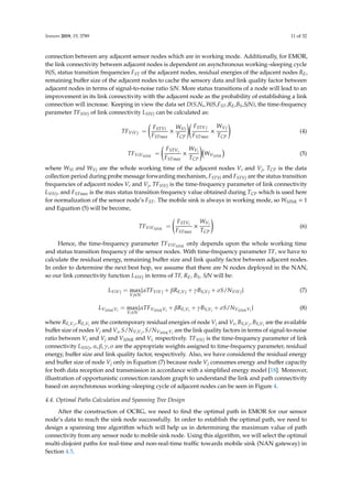 Sensors 2019, 19, 3789 11 of 32
connection between any adjacent sensor nodes which are in working mode. Additionally, for EMOR,
the link connectivity between adjacent nodes is dependent on asynchronous working–sleeping cycle
W/S, status transition frequencies FST of the adjacent nodes, residual energies of the adjacent nodes RE,
remaining buﬀer size of the adjacent nodes to cache the sensory data and link quality factor between
adjacent nodes in terms of signal-to-noise ratio S/N. More status transitions of a node will lead to an
improvement in its link connectivity with the adjacent node as the probability of establishing a link
connection will increase. Keeping in view the data set D(S,Ns,W/S,FST,RE,BS,S/N), the time-frequency
parameter TFViVj of link connectivity LViVj can be calculated as:
TFViVj =
FSTVi
FSTmax
×
WVi
TCP
FSTVj
FSTmax
×
WVj
TCP
(4)
TFViVSINK
=
FSTVi
FSTmax
×
WVi
TCP
WVSINK
(5)
where WVi and WVj are the whole working time of the adjacent nodes Vi and Vj, TCP is the data
collection period during probe message forwarding mechanism, FSTVi and FSTVj are the status transition
frequencies of adjacent nodes Vi and Vj, TFViVj is the time-frequency parameter of link connectivity
LViVj, and FSTmax is the max status transition frequency value obtained during TCP which is used here
for normalization of the sensor node’s FST. The mobile sink is always in working mode, so WSINK = 1
and Equation (5) will be become,
TFViVSINK
=
FSTVi
FSTmax
×
WVi
TCP
(6)
Hence, the time-frequency parameter TFViVSINK
only depends upon the whole working time
and status transition frequency of the sensor nodes. With time-frequency parameter TF, we have to
calculate the residual energy, remaining buﬀer size and link quality factor between adjacent nodes.
In order to determine the next best hop, we assume that there are N nodes deployed in the NAN,
so our link connectivity function LViVj in terms of TF, RE, BS, S/N will be:
LViVj = max
Vj∈N
{αTFViVj + βRE,Vj + γBS,Vj + σS/NViVj} (7)
LVSINKVi
= max
Vi∈N
{αTFVSINKVi
+ βRE,Vi
+ γBS,Vi
+ σS/NVSINKVi
} (8)
where RE,Vj
, RE,Vi
are the contemporary residual energies of node Vj and Vi, BS,Vj
, BS,Vi
are the available
buﬀer size of nodes Vj and Vi, S/NViVj
, S/NVSINKVi
are the link quality factors in terms of signal-to-noise
ratio between Vi and Vj and VSINK and Vi, respectively. TFViVj is the time-frequency parameter of link
connectivity LViVj, α, β, γ, σ are the appropriate weights assigned to time-frequency parameter, residual
energy, buﬀer size and link quality factor, respectively. Also, we have considered the residual energy
and buﬀer size of node Vj only in Equation (7) because node Vj consumes energy and buﬀer capacity
for both data reception and transmission in accordance with a simpliﬁed energy model [18]. Moreover,
illustration of opportunistic connection random graph to understand the link and path connectivity
based on asynchronous working–sleeping cycle of adjacent nodes can be seen in Figure 4.
4.4. Optimal Paths Calculation and Spanning Tree Design
After the construction of OCRG, we need to ﬁnd the optimal path in EMOR for our sensor
node’s data to reach the sink node successfully. In order to establish the optimal path, we need to
design a spanning tree algorithm which will help us in determining the maximum value of path
connectivity from any sensor node to mobile sink node. Using this algorithm, we will select the optimal
multi-disjoint paths for real-time and non-real-time traﬃc towards mobile sink (NAN gateway) in
Section 4.5.
 