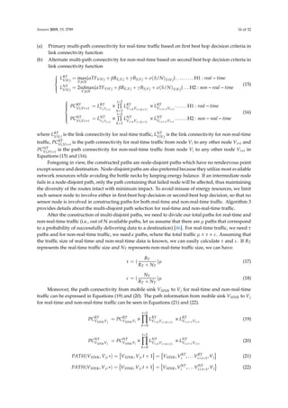 Sensors 2019, 19, 3789 16 of 32
(a) Primary multi-path connectivity for real-time traﬃc based on ﬁrst best hop decision criteria in
link connectivity function
(b) Alternate multi-path connectivity for non-real-time based on second best hop decision criteria in
link connectivity function



LRT
ViVj
= max
Vj∈N
{αTFViVj + βRE,Vj + γBS,Vj + σ(S/N)ViVj} . . . . . . . . . H1 : real − time
LNT
ViVj
= 2ndmax
Vj∈N
{αTFViVj + βRE,Vj + γBS,Vj + σ(S/N)ViVj} . . . H2 : non − real − time
(15)



PCRT
Vi,Vi+t
= LRT
Vi,Vi+1
×
t−2
k=1
LRT
Vi+kVi+(k+1)
× LRT
Vi+t−1Vi+t
. . . . . . H1 : real − time
PCNT
Vi,Vi+t
= LNT
Vi,Vi+1
×
t−2
k=1
LNT
Vi+kVi+(k+1)
× LNT
Vi+t−1Vi+t
. . . . . . H2 : non − real − time
(16)
where LRT
ViVj
is the link connectivity for real-time traﬃc, LNT
ViVj
is the link connectivity for non-real-time
traﬃc, PCRT
Vi,Vi+t
is the path connectivity for real-time traﬃc from node Vi to any other node Vi+t and
PCNT
Vi,Vi+t
is the path connectivity for non-real-time traﬃc from node Vi to any other node Vi+t in
Equations (15) and (16).
Foregoing in view, the constructed paths are node-disjoint paths which have no rendezvous point
except source and destination. Node-disjoint paths are also preferred because they utilize most available
network resources while avoiding the bottle necks by keeping energy balance. If an intermediate node
fails in a node-disjoint path, only the path containing that failed node will be aﬀected, thus maintaining
the diversity of the routes intact with minimum impact. To avoid misuse of energy resources, we limit
each sensor node to involve either in ﬁrst-best hop decision or second-best hop decision, so that no
sensor node is involved in constructing paths for both real-time and non-real-time traﬃc. Algorithm 3
provides details about the multi-disjoint path selection for real-time and non-real-time traﬃc.
After the construction of multi-disjoint paths, we need to divide our total paths for real-time and
non-real-time traﬃc (i.e., out of N available paths, let us assume that there are µ paths that correspond
to a probability of successfully delivering data to a destination) [46]. For real-time traﬃc, we need τ
paths and for non-real-time traﬃc, we need paths, where the total traﬃc µ = τ + ε. Assuming that
the traﬃc size of real-time and non-real-time data is known, we can easily calculate τ and ε. If RT
represents the real-time traﬃc size and NT represents non-real-time traﬃc size, we can have:
τ = (
RT
RT + NT
)µ (17)
ε = (
NT
RT + NT
)µ (18)
Moreover, the path connectivity from mobile sink VSINK to Vj for real-time and non-real-time
traﬃc can be expressed in Equations (19) and (20). The path information from mobile sink VSINK to Vj
for real-time and non-real-time traﬃc can be seen in Equations (21) and (22).
PCRT
VSINKVj
= PCRT
VSINKVi
×
t−2
k=0
LRT
Vi+kVi+(k+1)
× LRT
Vi+t−1Vi+t
(19)
PCNT
VSINKVj
= PCNT
VSINKVi
×
t−2
k=0
LNT
Vi+kVi+(k+1)
× LNT
Vi+t−1Vi+t
(20)
PATH(VSINK, Vj, ∗) = VSINK, Vj, t + 1 = VSINK, VRT
i , . . . VRT
i+t−1, Vj (21)
PATH(VSINK, Vj, ∗) = VSINK, Vj, t + 1 = VSINK, VNT
i , . . . VNT
i+t−1, Vj (22)
 