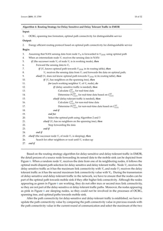 Sensors 2019, 19, 3789 18 of 32
Algorithm 4: Routing Strategy for Delay Sensitive and Delay Tolerant Traﬃc in EMOR
Input:
1. OCRG, spanning tree formation, optimal path connectivity for distinguishable service
Output:
2. Energy eﬃcient routing protocol based on optimal path connectivity for distinguishable service
Begin:
3. Assuming that NAN sensing data from node Vm is forwarded to VSINK using optimal path
4. When an intermediate node Vr receives the sensing data in NAN:
5. if (the successor node Vs of node Vr is in working mode), then
6. Forward the sensing data to Vs
7. if (Vs knows optimal path towards VSINK in its routing table), then
8. Vs receives the sensing data from Vr and forwards the data on optimal path;
9. elseif (Vs does not know optimal path towards VSINK in its routing table), then
10. if (Vs has neighbors on the spanning tree), then
11. for (each working neighbor Vi of Vs node), do
12. if (delay sensitive traﬃc is needed), then
13. Calculate LRT
VsVi
for real-time data
14. Determine PCRT
VsVi
for real-time data based on LRT
VsVi
15. elseif (delay tolerant traﬃc is needed), then
16. Calculate LNT
VsVi
for non-real-time data
17. Determine PCNT
VsVi
for non-real-time data based on LNT
VsVi
18. end if
19. end for
20. Select the optimal path using Algorithm 2 and 3
21. elseif (Vs has no neighbors on the spanning tree), then
22. Stop forwarding the data
23. end if
24. end if
25. elseif (the successor node Vs of node Vr is sleeping), then
26. Search for other neighbors or wait until Vr wakes up
27. end if
Based on the routing strategy algorithm for delay-sensitive and delay-tolerant traﬃc in EMOR,
the detail process of a source node forwarding its sensed data to the mobile sink can be depicted from
Figure 6. When a random node Vs receives the data from one of its neighboring nodes, it follows the
optimal multi-disjoint path selection for delay sensitive and delay tolerant traﬃc. Node V1 receives the
delay sensitive traﬃc as it has the maximum link connectivity with Vs and node V2 receives the delay
tolerant traﬃc as it has the second maximum link connectivity value with Vs. During the transmission
of delay-sensitive and delay-tolerant traﬃc in the network, we have to ensure that the nodes can be
part of the optimal path towards mobile sink if they oﬀer higher link connectivity. Although the nodes
appearing as green in Figure 6 are working, they do not oﬀer max or second max link connectivity,
so they are not part of the delay-sensitive or delay-tolerant traﬃc paths. Moreover, the nodes appearing
as pink in Figure 6 are sleeping nodes, so they could not be involved in the processes of OCRG,
spanning tree, and optimal paths towards mobile sink.
After the path connectivity for delay-sensitive and delay-tolerant traﬃc is established, we have to
update the path connectivity value by comparing the path connectivity value in previous rounds with
the path connectivity value in the current round of communication and select the maximum of the two
 