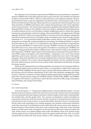 Sensors 2019, 19, 3789 20 of 32
We conducted a set of simulation experiments for EMOR protocol and performed a comparative
analysis of EMOR with several other protocols used in sensor networks. Our simulation environment
includes a network ﬁeld of 500 m × 500 m in which 200 sensors were deployed randomly. We have
assumed that all sensor nodes are independent and identical with a communication range of 20 m.
We have ﬁxed the duration of the data collection period in our experiments to check the impact of several
other parameters on EMOR’s performance and to compare that performance with various algorithms
used in sensor networks. The classical data transmission algorithms like Extremely Opportunistic
Routing (ExOR) [19] improves the reliability of data forwarding by exploiting the broadcasting nature
of wireless medium in such a way that allows multiple neighboring nodes to overhear the ongoing
transmission and participate in data forwarding, whereas probabilistic and opportunistic ﬂooding
algorithm (POFA) [57] achieves the target reliability on each hop of data forwarding by adopting the
controlled transmissions but at the cost of higher energy consumption and increased number of hopes.
Venkatesha et al. in [58] presented reliable proliferation routing with low duty cycle (RPRDC) by
integration of concepts like randomized dispersity, forwarding, and reliable path ﬁnder to improve
the packet delivery ratio. Yang et al. in [22] presented a data collection model based on opportunistic
node connection (DCBONC) in wireless sensor networks. DCBONC calculates the optimal path from
the mobile sink to every sensor node in the graph by formulation of a spanning tree. DCBONC also
utilizes a routing protocol which adapts to diﬀerent sensor nodes statutes to improve the reliability of
data transmission. DCBONC depicts improvement in performance in parameters like packet delivery
ratio (PDR), energy consumption, and network lifetime. Foregoing in view, most of the classical
algorithms used in sensor networks, consider unreliable wireless links due to lack of link quality
parameter. Most of the algorithms do not include multipath links for data forwarding except ExOR
and POFA. In addition to it, no sensor network algorithm developed so far has contributed towards
SGs NAN while focusing on real-time and non-real-time traﬃc requirements and eﬃciently managing
the energy resources.
Moreover, the traditional data forwarding algorithms and schemes do not incorporate OCRG in
calculating the optimal path towards the sensor nodes, so an algorithm is needed which utilizes the
concept of OCRG, highlights the link quality aspect, and also demonstrates adherence to accomplish
the real-time and non-real-time requirements of SGs NAN while eﬃciently managing the energy
resources. Therefore, we propose an energy eﬃcient multipath opportunistic routing protocol for smart
grids NAN. The performance comparison of EMOR with that of ExOR, POFA, RPRDC, and DCBONC
is completed with reference to performance metrics like link connectivity, PDR, energy consumption,
network lifetime, and average end-end delay.
5.2. Results
5.2.1. Link Connectivity
As from the Section 4.3, “Construction of Opportunistic Connection Random Graph”, we know
that link connectivity between a mobile sink node and any sensor node or between sensor nodes depend
on several parameters like time-frequency parameter, residual energies of both nodes, remaining buﬀer
size of both nodes, and link quality factor. Two scenarios are designed to conduct simulations to
evaluate link connectivity. In the ﬁrst scenario, the link connectivity is calculated between mobile sink
node and sensor node. In this scenario, we assume that mobile sink node is always in working status
but the sensor node, depending on its working–sleeping cycle, performs certain status transitions,
so the link connectivity if calculated between the mobile sink node and any sensor node, depends on
the time frequency (TF) parameter of that sensor node, residual energy of that sensor node, remaining
buﬀer size of that sensor node, and signal-to-noise ratio between that sensor node and mobile sink
node. In this scenario, we consider multiple sensor nodes with diﬀerent values of TF, residual energy,
and link quality factor to evaluate their link connectivity against mobile sink node. Also, as we have
assumed that the mobile sink node always remains in the working state, so its energy is always
 