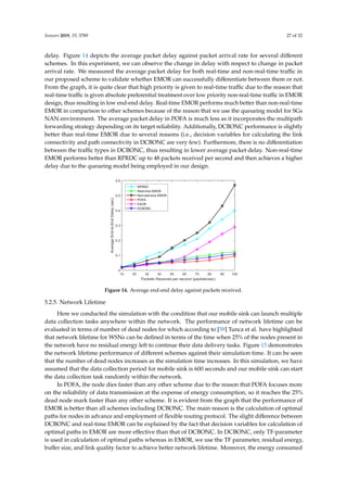 Sensors 2019, 19, 3789 27 of 32
delay. Figure 14 depicts the average packet delay against packet arrival rate for several diﬀerent
schemes. In this experiment, we can observe the change in delay with respect to change in packet
arrival rate. We measured the average packet delay for both real-time and non-real-time traﬃc in
our proposed scheme to validate whether EMOR can successfully diﬀerentiate between them or not.
From the graph, it is quite clear that high priority is given to real-time traﬃc due to the reason that
real-time traﬃc is given absolute preferential treatment over low priority non-real-time traﬃc in EMOR
design, thus resulting in low end-end delay. Real-time EMOR performs much better than non-real-time
EMOR in comparison to other schemes because of the reason that we use the queueing model for SGs
NAN environment. The average packet delay in POFA is much less as it incorporates the multipath
forwarding strategy depending on its target reliability. Additionally, DCBONC performance is slightly
better than real-time EMOR due to several reasons (i.e., decision variables for calculating the link
connectivity and path connectivity in DCBONC are very few). Furthermore, there is no diﬀerentiation
between the traﬃc types in DCBONC, thus resulting in lower average packet delay. Non-real-time
EMOR performs better than RPRDC up to 48 packets received per second and then achieves a higher
delay due to the queueing model being employed in our design.
Sensors 2019, 19, x FOR PEER REVIEW 28 of 33
Figure 14. Average end-end delay against packets received.
5.2.5. Network Lifetime
Here we conducted the simulation with the condition that our mobile sink can launch multiple
data collection tasks anywhere within the network. The performance of network lifetime can be
evaluated in terms of number of dead nodes for which according to [59] Tunca et al. have highlighted
that network lifetime for WSNs can be defined in terms of the time when 25% of the nodes present in
the network have no residual energy left to continue their data delivery tasks. Figure 15 demonstrates
the network lifetime performance of different schemes against their simulation time. It can be seen
that the number of dead nodes increases as the simulation time increases. In this simulation, we have
assumed that the data collection period for mobile sink is 600 seconds and our mobile sink can start
the data collection task randomly within the network.
In POFA, the node dies faster than any other scheme due to the reason that POFA focuses more
on the reliability of data transmission at the expense of energy consumption, so it reaches the 25%
dead node mark faster than any other scheme. It is evident from the graph that the performance of
EMOR is better than all schemes including DCBONC. The main reason is the calculation of optimal
paths for nodes in advance and employment of flexible routing protocol. The slight difference
between DCBONC and real-time EMOR can be explained by the fact that decision variables for
calculation of optimal paths in EMOR are more effective than that of DCBONC. In DCBONC, only
TF-parameter is used in calculation of optimal paths whereas in EMOR, we use the TF parameter,
residual energy, buffer size, and link quality factor to achieve better network lifetime. Moreover, the
energy consumed per node is less in EMOR in comparison to other schemes due to the fact the EMOR
can change the data forwarding paths adaptively, especially in the low connectivity areas of the
network.
Figure 14. Average end-end delay against packets received.
5.2.5. Network Lifetime
Here we conducted the simulation with the condition that our mobile sink can launch multiple
data collection tasks anywhere within the network. The performance of network lifetime can be
evaluated in terms of number of dead nodes for which according to [59] Tunca et al. have highlighted
that network lifetime for WSNs can be deﬁned in terms of the time when 25% of the nodes present in
the network have no residual energy left to continue their data delivery tasks. Figure 15 demonstrates
the network lifetime performance of diﬀerent schemes against their simulation time. It can be seen
that the number of dead nodes increases as the simulation time increases. In this simulation, we have
assumed that the data collection period for mobile sink is 600 seconds and our mobile sink can start
the data collection task randomly within the network.
In POFA, the node dies faster than any other scheme due to the reason that POFA focuses more
on the reliability of data transmission at the expense of energy consumption, so it reaches the 25%
dead node mark faster than any other scheme. It is evident from the graph that the performance of
EMOR is better than all schemes including DCBONC. The main reason is the calculation of optimal
paths for nodes in advance and employment of ﬂexible routing protocol. The slight diﬀerence between
DCBONC and real-time EMOR can be explained by the fact that decision variables for calculation of
optimal paths in EMOR are more eﬀective than that of DCBONC. In DCBONC, only TF-parameter
is used in calculation of optimal paths whereas in EMOR, we use the TF parameter, residual energy,
buﬀer size, and link quality factor to achieve better network lifetime. Moreover, the energy consumed
 