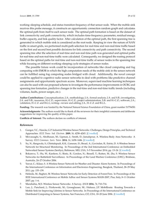 Sensors 2019, 19, 3789 29 of 32
working–sleeping schedule, and status transition frequency of that sensor node. When the mobile sink
receives this probe message, it constructs an opportunistic connection random graph and calculates
the optimal path from itself to each sensor node. The optimal path formation is based on the dataset of
link connectivity and path connectivity, which includes time-frequency parameter, residual energy,
buﬀer capacity, and link quality factor. After calculation of the optimal path, the ﬁrst spanning tree is
generated in which mobile sink is considered as the root node. Keeping in view the nature of NAN
traﬃc in smart grids, we performed multi-path selection for real-time and non-real-time traﬃc based
on the ﬁrst and second best possible decisions for link connectivity and path connectivity. The second
spanning tree after the selection of real-time and non-real-time path was generated and optimal paths
for real-time and non-real-time traﬃc were calculated. Consequently, we designed the routing protocol
based on the optimal paths for real-time and non-real-time traﬃc of sensor nodes in the spanning tree
while focusing on diﬀerent working–sleeping cycle strategies of sensor nodes.
The possible future work could be incorporation of networks like cloud computing and fog
computing with EMOR in which the high computation needs of the mobile sink in the sensor network
can be fulﬁlled using fog computing nodes bridged with cloud. Additionally, the novel concept
could be applied to cognitive radio sensor networks to deal with problems like predictive channel
assignments and opportunistic spectrum access. Moreover, supervised machine learning techniques
can also be used with our proposed scheme to investigate the performance improvements in OCRG and
spanning tree formation, predictive changes in the real-time and non-real-time traﬃc trends (including
volumes, faults, power surges, etc.).
Author Contributions: Conceptualization, J.A.; methodology, J.A.; formal analysis, J.A. and S.B.; investigation,
J.A. and S.B.; resources, H.-C.Z.; supervision, H.-C.Z.; project administration, S.B. and H.-C.Z.; software, J.A.;
validation, H.-C.Z. and B.G.L; writing—review and editing, J.A., H.-C.Z. and B.G.L.
Funding: The research was funded by the National Natural Science Foundation of China, grant number 51776050.
Acknowledgments: The authors would like to thank all the reviewers for their insightful comments and deliberate
suggestions for improving the quality of this paper.
Conﬂicts of Interest: The authors declare no conﬂicts of interest.
References
1. Gungor, V.C.; Hancke, G.P. Industrial Wireless Sensor Networks: Challenges, Design Principles, and Technical
Approaches. IEEE Trans. Ind. Electron. 2009, 56, 4258–4265. [CrossRef]
2. Movassaghi, S.; Abolhasan, M.; Lipman, J.; Smith, D.; Jamalipour, A. Wireless Body Area Networks: A
Survey. IEEE Commun. Surv. Tutor. 2014, 16, 1658–1686. [CrossRef]
3. Xu, N.; Rangwala, S.; Chintalapudi, K.K.; Ganesan, D.; Broad, A.; Govindan, R.; Estrin, D. A Wireless Sensor
Network for Structural Monitoring. In Proceedings of the 2nd International Conference on Embedded
Networked Sensor Systems (SenSys), Baltimore, MD, USA, 3–5 November 2014; pp. 13–24. [CrossRef]
4. Bokareva, T.; Hu, W.; Kanhere, S.; Ristic, B.; Gordon, N.; Bessell, T.; Rutten, M.; Jha, S. Wireless Sensor
Networks for Battleﬁeld Surveillance. In Proceedings of the Land Warfare Conference (LWC), Brisbane,
Australia, 24–27 October 2006.
5. Yawut, C.; Kilaso, S. A Wireless Sensor Network for Weather and Disaster Alarm Systems. In Proceedings of
the International Conference on Information and Electronics Engineering, Bangkok, Thailand, 28–29 May
2011; pp. 155–159.
6. Hefeeda, M.; Bagheri, M. Wireless Sensor Networks for Early Detection of Forest Fires. In Proceedings of the
IEEE International Conference on Mobile Adhoc and Sensor Systems MASS-2007, Pisa, Italy, 8–11 October
2007; pp. 1–6.
7. Manshahia, M.S. Wireless Sensor Networks: A Survey. IJSER 2016, 74, 710–716.
8. Luo, J.; Panchard, J.; Piórkowski, M.; Grossglauser, M.; Hubaux, J.P. MobiRoute: Routing Towards a
Mobile Sink for Improving Lifetime in Sensor Networks. In Proceedings of the International Conference on
Distributed Computing in Sensor Systems, San Francisco, CO, USA, 18–20 June 2006. [CrossRef]
 