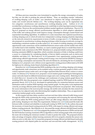 Sensors 2019, 19, 3789 6 of 32
All these previous researches were formulated to equalize the energy consumption of nodes,
but they are not able to prolong the network lifetime. Thus, an emerging concept “utilization
of working–sleeping cycle of nodes” was introduced to improve the energy consumption of
nodes and overall network lifetime [22]. The working–sleeping cycle can be segmented into
two categories—synchronous and asynchronous working–sleeping cycles. Authors in [41,42]
revealed that synchronous working–sleeping cycle could help in achieving improvement in energy
consumption. However, the synchronization problem needed signiﬁcant contributions. Thus in [43],
Ng et al. proposed an energy eﬃcient synchronization algorithm in which adaptive adjustment
of the traﬃc and wakeup period could improve energy consumption through counter-based and
exponential-smoothing algorithms. In addition to it, some researchers also explored asynchronous
working–sleeping cycle in which all nodes have independent working–sleeping schedules depending
on the network connectivity requirements in terms of traﬃc coverage area [16,17]. Mukherjee et al.
also proposed an asynchronous working–sleeping technique while focusing on network coverage by
maintaining a minimum number of awake nodes [44]. As a result of working–sleeping cycle strategy,
opportunistic node connections will be established between sensor nodes and the mobile sink which
can further lead to link instability. Therefore, we need a random graph theory to model these kinds of
opportunistic node connections in the WSN. Mostafaei et al. proposed reliable routing with distributed
learning automaton (RRDLA) algorithm, which considers dynamics of links in ﬁnding a path from
a source to a destination by considering Quality of Service (QoS) constraints such as end-to-end
reliability and delay [45]. Ben Fradj et al. in [46] presented a new opportunistic routing protocol
called energy-eﬃcient opportunistic routing protocol using a new forward list (EEOR-FL) aiming to
balance energy consumption and maximize the network lifetime by calculating the list of candidates.
Sadatpour et al. proposed a new collision-aware opportunistic routing protocol abbreviated as SCAOR
for highways by utilizing cluster-based scheduling algorithms [47].
Kenniche et al. in [48] indicated that WSN modeling in the case of working–sleeping cycle strategy
and opportunistic node connections can be modeled using a random geometric graph in which a set of
vertices represent sensor nodes and a set of edges represent links between those vertices or sensor
nodes. In reference [49], Norman et al. proposed a novel random graph modeling for heterogeneous
sensor networks based on diﬀerent transmission ranges and a new routing metric. Referring to [50],
in which Ren et al. focused on the challenges and weaknesses of using random graph theory for
modeling WSN, they thus proposed a new weighted topology model for WSN based on the random
geometric theory. In [51], Fu et al. developed an optimal policy for connection between source and
destination nodes in random WSN topology using random graph. For this policy to be implemented
correctly, an energy eﬃcient probe message forwarding mechanism was proposed. After analyzing
the source information in the received probe message, the mobile sink calculates the link connectivity
between any two adjacent nodes after determining their neighbor relationships. Thus, an opportunistic
connection random graph can be constructed.
As SGs require real-time (delay sensitive) and non-real-time (delay tolerant) traﬃc being routed
through the WSN while minimizing the energy consumption and increasing the network lifetime,
we need to utilize the WSN routing protocol which can oﬀer energy eﬃciency and multi-disjoint
path routing. Keeping in view these SGs requirements, Dulman et al. in [52] discussed the trade-oﬀs
between traﬃc overhead and reliability in multi-path routing for WSN. In [35], the authors discussed
the taxonomy of cluster-based routing protocols for WSN, with respect to energy eﬃcient and energy
balance routing protocols. Ben-Othman et al. discussed the energy eﬃcient and QoS based routing
protocol in [53]. Mostafaei et al. in [54] investigated the problem of self-protection in WSNs and devised
the Self Protection Learning Automaton (SPLA) algorithm in which sensing graph of the network plays
the main role in ﬁnding the minimum number of nodes to protect the nodes. The proposed solution
takes advantage of irregular cellular learning automaton (ICLA) to properly schedule the sensors into
either an active or idle state. In [53], researchers proposed an energy eﬃcient and QoS-based multi-path
routing protocol with disjoint paths for real-time and non-real-time traﬃc management. In [55],
 
