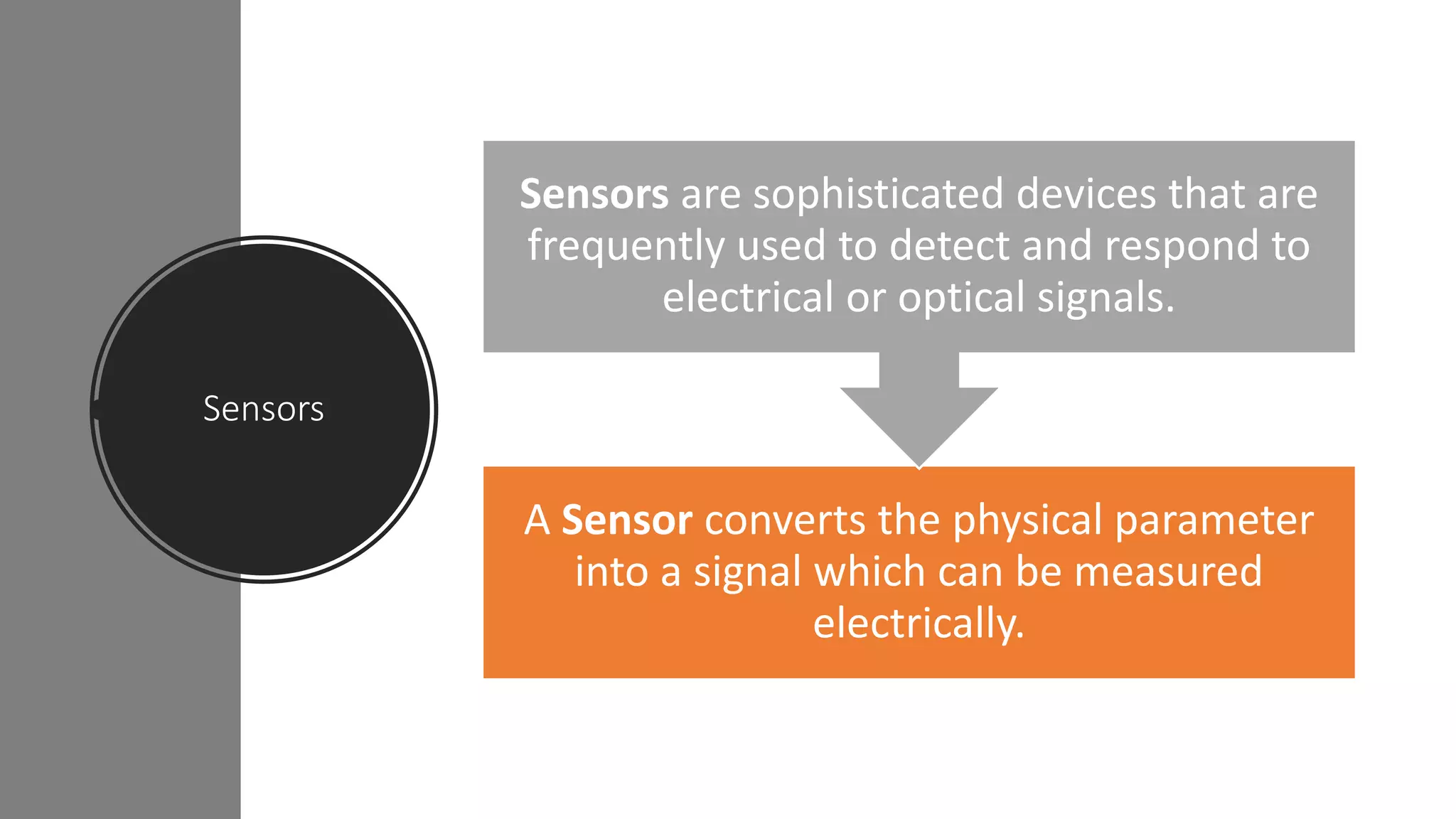 Sensors
A Sensor converts the physical parameter
into a signal which can be measured
electrically.
Sensors are sophisticated devices that are
frequently used to detect and respond to
electrical or optical signals.