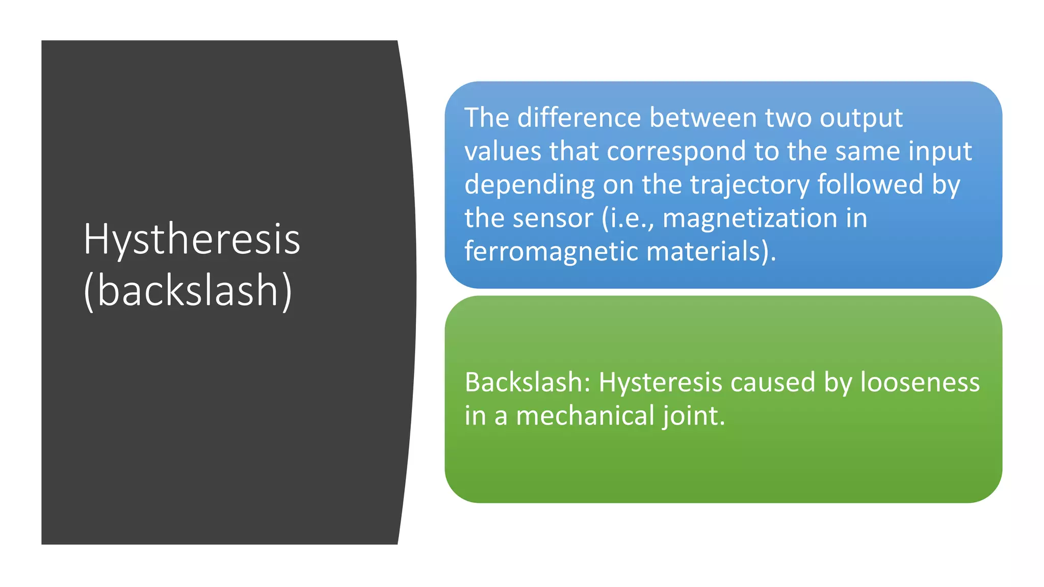 Hystheresis
(backslash)
The difference between two output
values that correspond to the same input
depending on the trajectory followed by
the sensor (i.e., magnetization in
ferromagnetic materials).
Backslash: Hysteresis caused by looseness
in a mechanical joint.