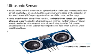 Ultrasonic Sensor
• An Ultrasonic Sensor is a non-contact type device that can be used to measure distance
as well as velocity of an object. An Ultrasonic Sensor works based on the properties of
the sound waves with frequency greater than that of the human audible range.
• There are two kind of an ultrasonic sensor is, “active ultrasonic sensor” and “passive
ultrasonic sensors”. An active ultrasonic sensors generates the high frequency sound
wave to receive back the ultrasonic sensor for evaluating the echo. But, passive
ultrasonic sensors are just used for detecting ultrasonic noise which is present under
specific conditions.
•
 