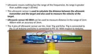 • Ultrasonic means nothing but the range of the frequencies. Its range is greater
than audible range (>20 kHz)
• This ultrasonic sensor is used to calculate the distance between the ultrasonic
transmitter and the target and also used to measure the velocity of the
target.
• Ultrasonic sensor HC-SR04 can be used to measure distance in the range of 2cm-
400cm with an accuracy of 3mm.
• The 4 pins of Ultrasonic sensor are Vcc, Gnd, Trig and Echo. Trig is connected to
Pin 11 of Arduino and Echo is connected to Pin 10. With respect to Arduino,
Pins 10 and 11 are input and output respectively.
 