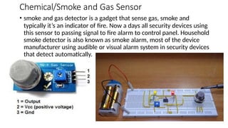 Chemical/Smoke and Gas Sensor
• smoke and gas detector is a gadget that sense gas, smoke and
typically it’s an indicator of fire. Now a days all security devices using
this sensor to passing signal to fire alarm to control panel. Household
smoke detector is also known as smoke alarm, most of the device
manufacturer using audible or visual alarm system in security devices
that detect automatically.
 