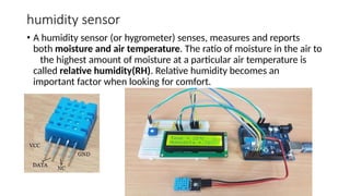 humidity sensor
• A humidity sensor (or hygrometer) senses, measures and reports
both moisture and air temperature. The ratio of moisture in the air to
the highest amount of moisture at a particular air temperature is
called relative humidity(RH). Relative humidity becomes an
important factor when looking for comfort.
 