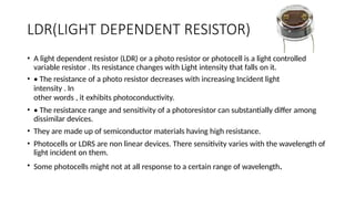 LDR(LIGHT DEPENDENT RESISTOR)
• A light dependent resistor (LDR) or a photo resistor or photocell is a light controlled
variable resistor . Its resistance changes with Light intensity that falls on it.
• • The resistance of a photo resistor decreases with increasing Incident light
intensity . In
other words , it exhibits photoconductivity.
• • The resistance range and sensitivity of a photoresistor can substantially differ among
dissimilar devices.
• They are made up of semiconductor materials having high resistance.
• Photocells or LDRS are non linear devices. There sensitivity varies with the wavelength of
light incident on them.
• Some photocells might not at all response to a certain range of wavelength.
 